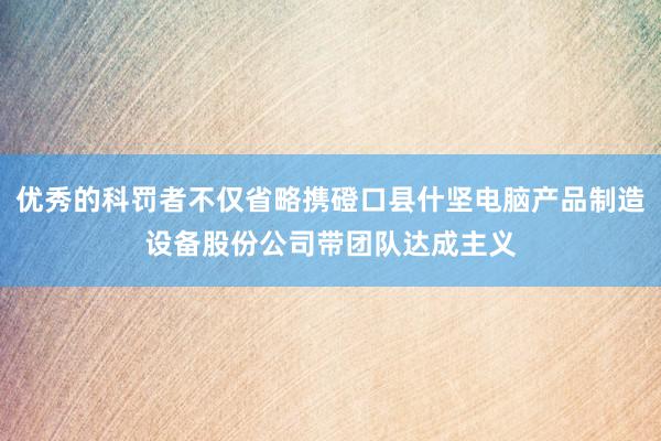 优秀的科罚者不仅省略携磴口县什坚电脑产品制造设备股份公司带团队达成主义